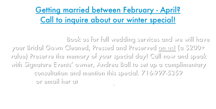 Getting married between February - April? 
Call to inquire about our winter special!

Gown Preservation - Book us for full wedding services and we will have your Bridal Gown Cleaned, Pressed and Preserved on us! (a $200+ value) Preserve the memory of your special day! Call now and speak with Signature Events’ owner, Andrea Ball to set up a complimentary consultation and mention this special. 716-997-5359
or email her at Andrea@SignatureEventsWNY.com